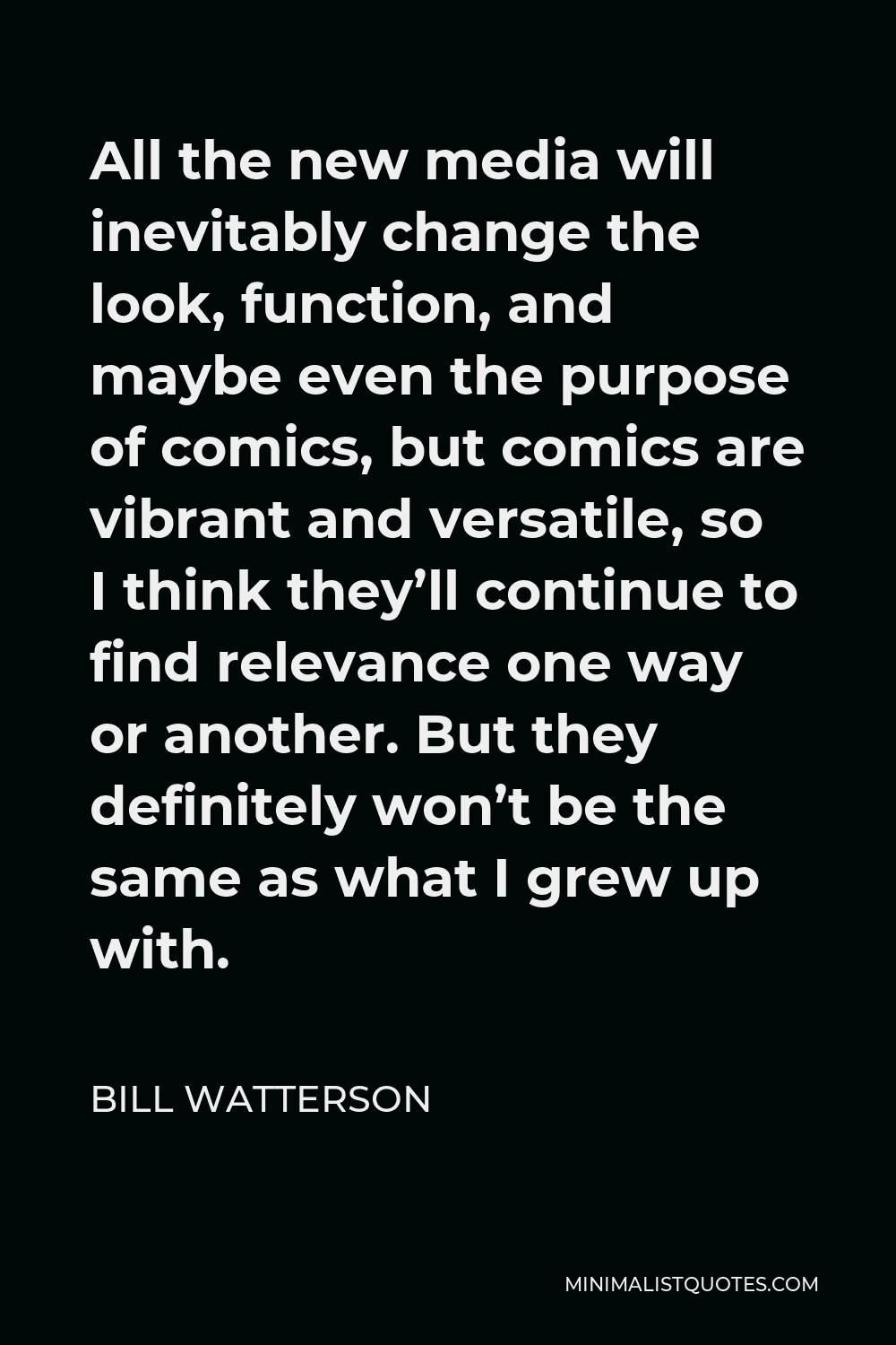 Bill Watterson Quote - All the new media will inevitably change the look, function, and maybe even the purpose of comics, but comics are vibrant and versatile, so I think they’ll continue to find relevance one way or another. But they definitely won’t be the same as what I grew up with.
