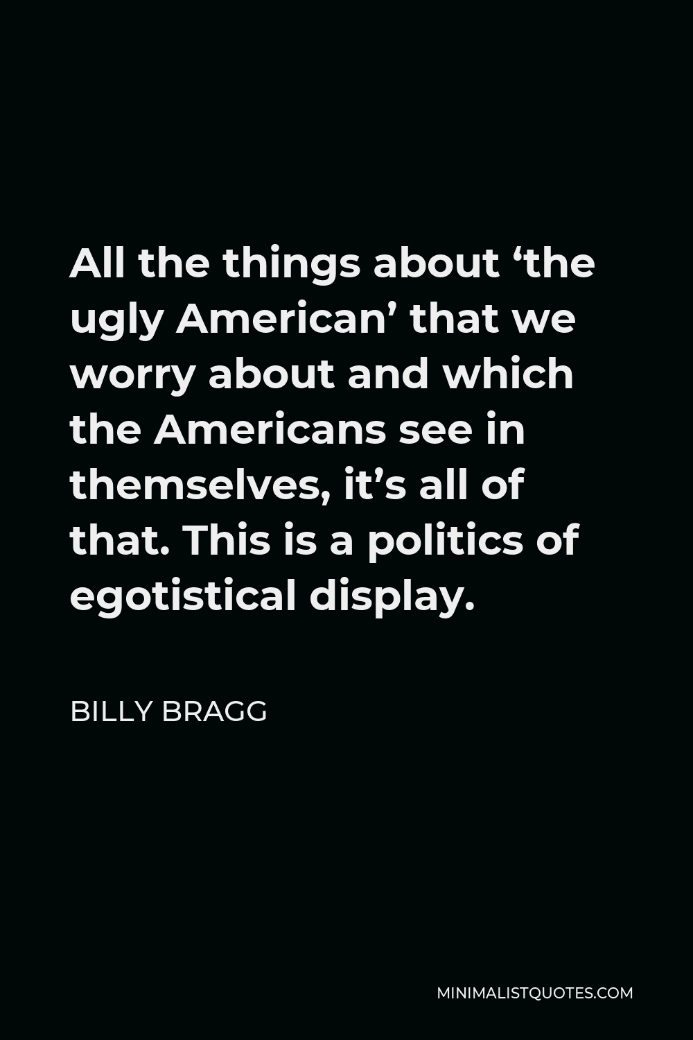 Billy Bragg Quote - All the things about ‘the ugly American’ that we worry about and which the Americans see in themselves, it’s all of that. This is a politics of egotistical display.