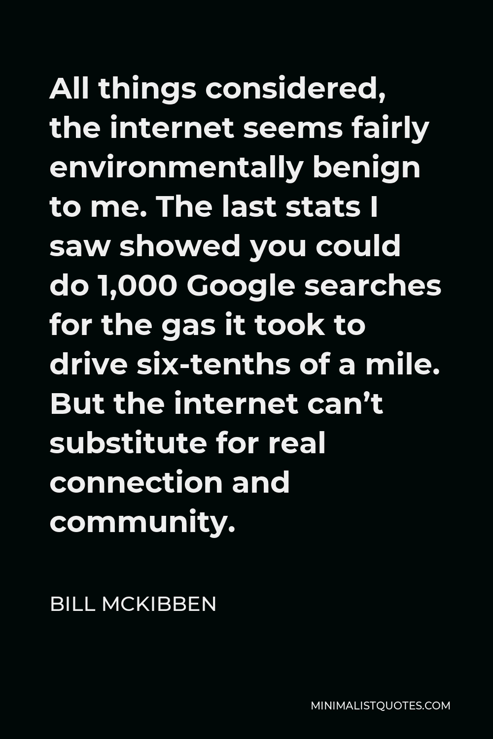 Bill McKibben Quote - All things considered, the internet seems fairly environmentally benign to me. The last stats I saw showed you could do 1,000 Google searches for the gas it took to drive six-tenths of a mile. But the internet can’t substitute for real connection and community.