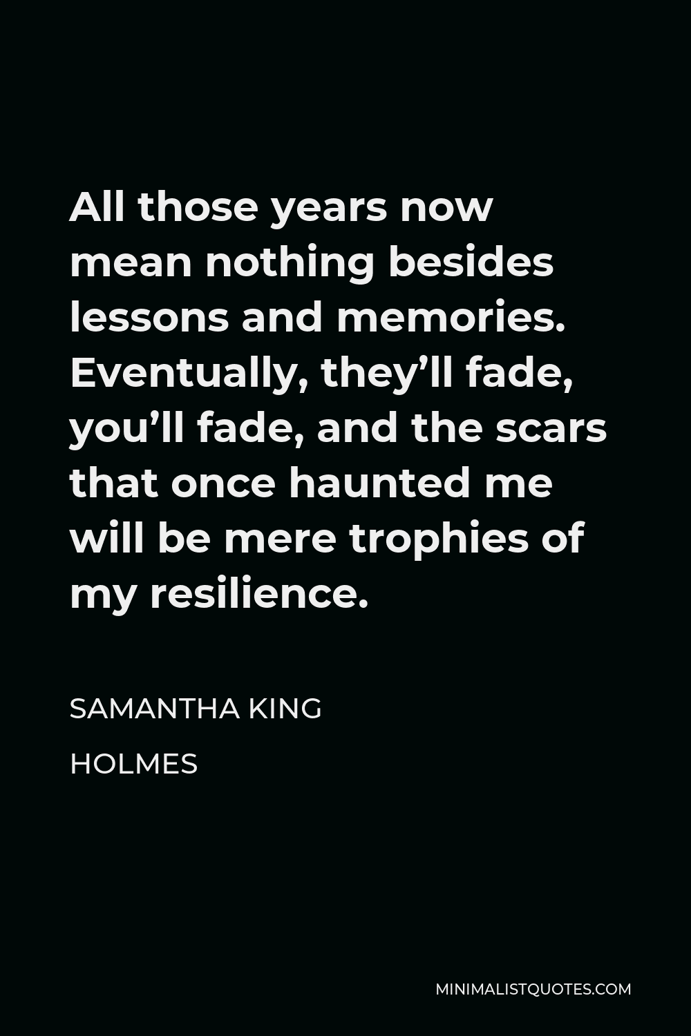 Samantha King Holmes Quote - All those years now mean nothing besides lessons and memories. Eventually, they’ll fade, you’ll fade, and the scars that once haunted me will be mere trophies of my resilience.