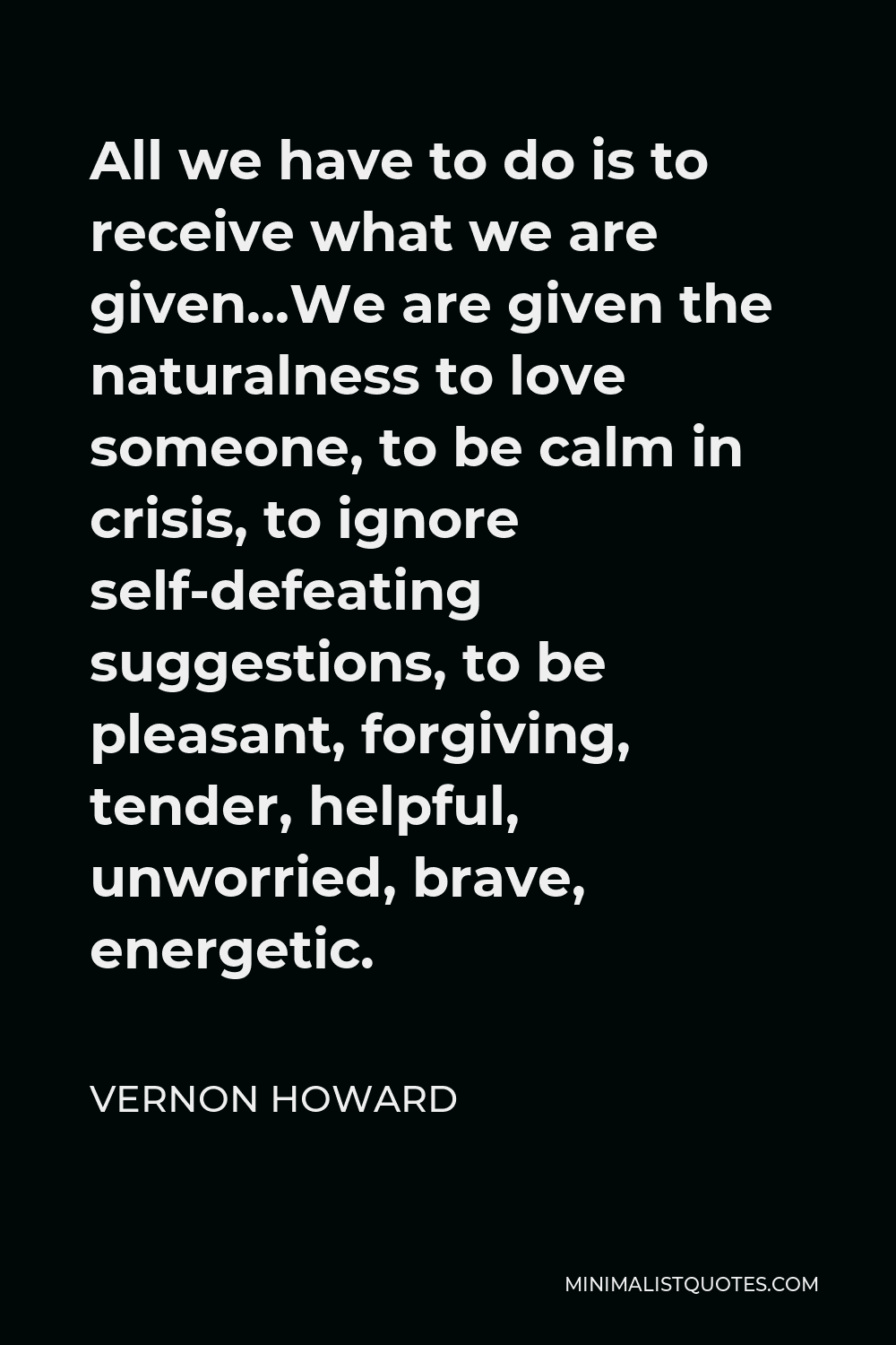 Vernon Howard Quote - All we have to do is to receive what we are given…We are given the naturalness to love someone, to be calm in crisis, to ignore self-defeating suggestions, to be pleasant, forgiving, tender, helpful, unworried, brave, energetic.