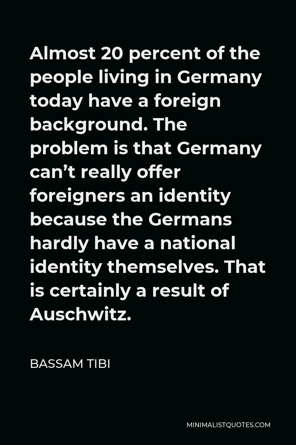 Bassam Tibi Quote - Almost 20 percent of the people living in Germany today have a foreign background. The problem is that Germany can’t really offer foreigners an identity because the Germans hardly have a national identity themselves. That is certainly a result of Auschwitz.