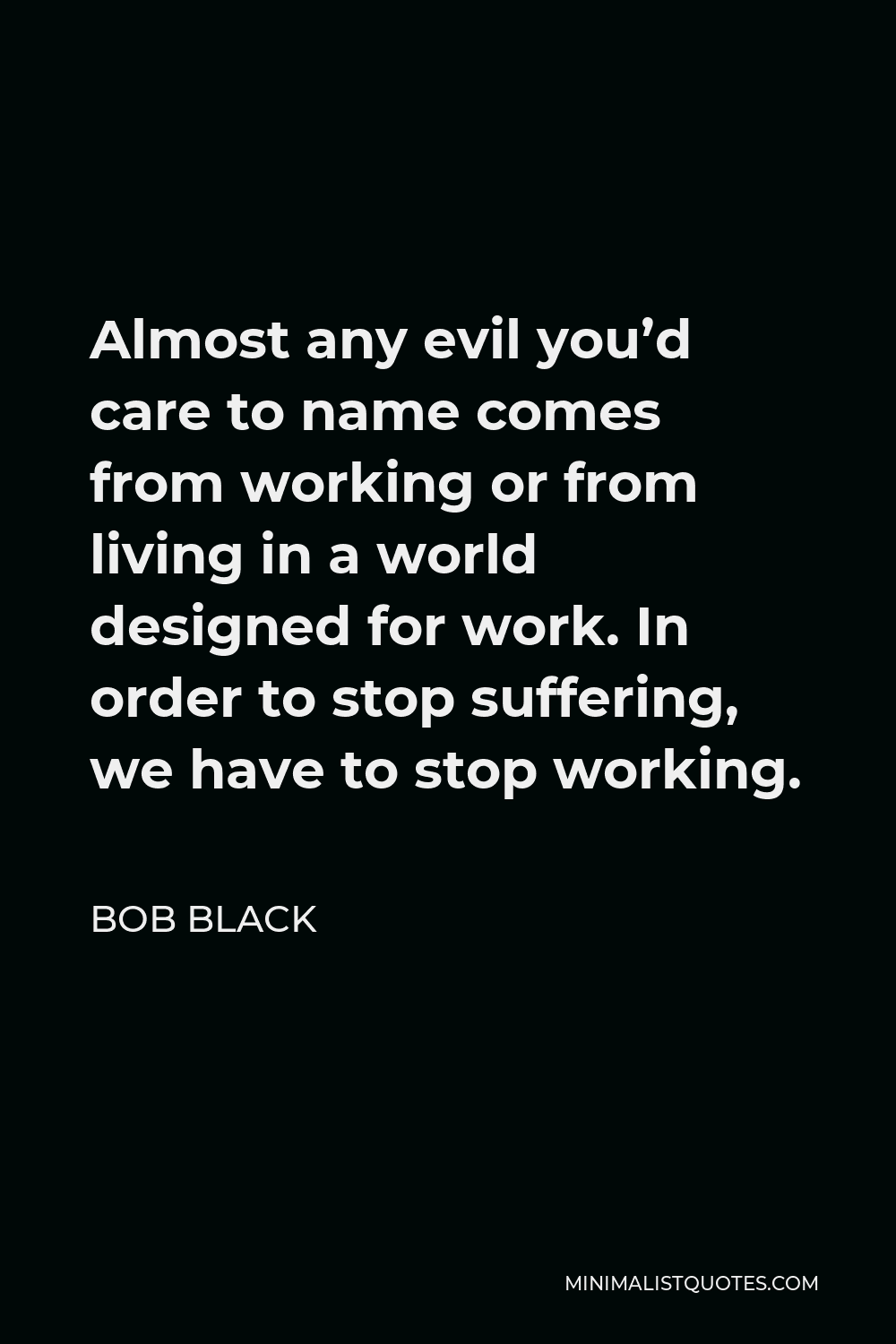 Bob Black Quote - Almost any evil you’d care to name comes from working or from living in a world designed for work. In order to stop suffering, we have to stop working.