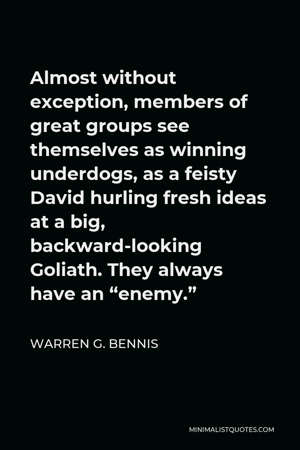 Warren G. Bennis Quote - Almost without exception, members of great groups see themselves as winning underdogs, as a feisty David hurling fresh ideas at a big, backward-looking Goliath. They always have an “enemy.”