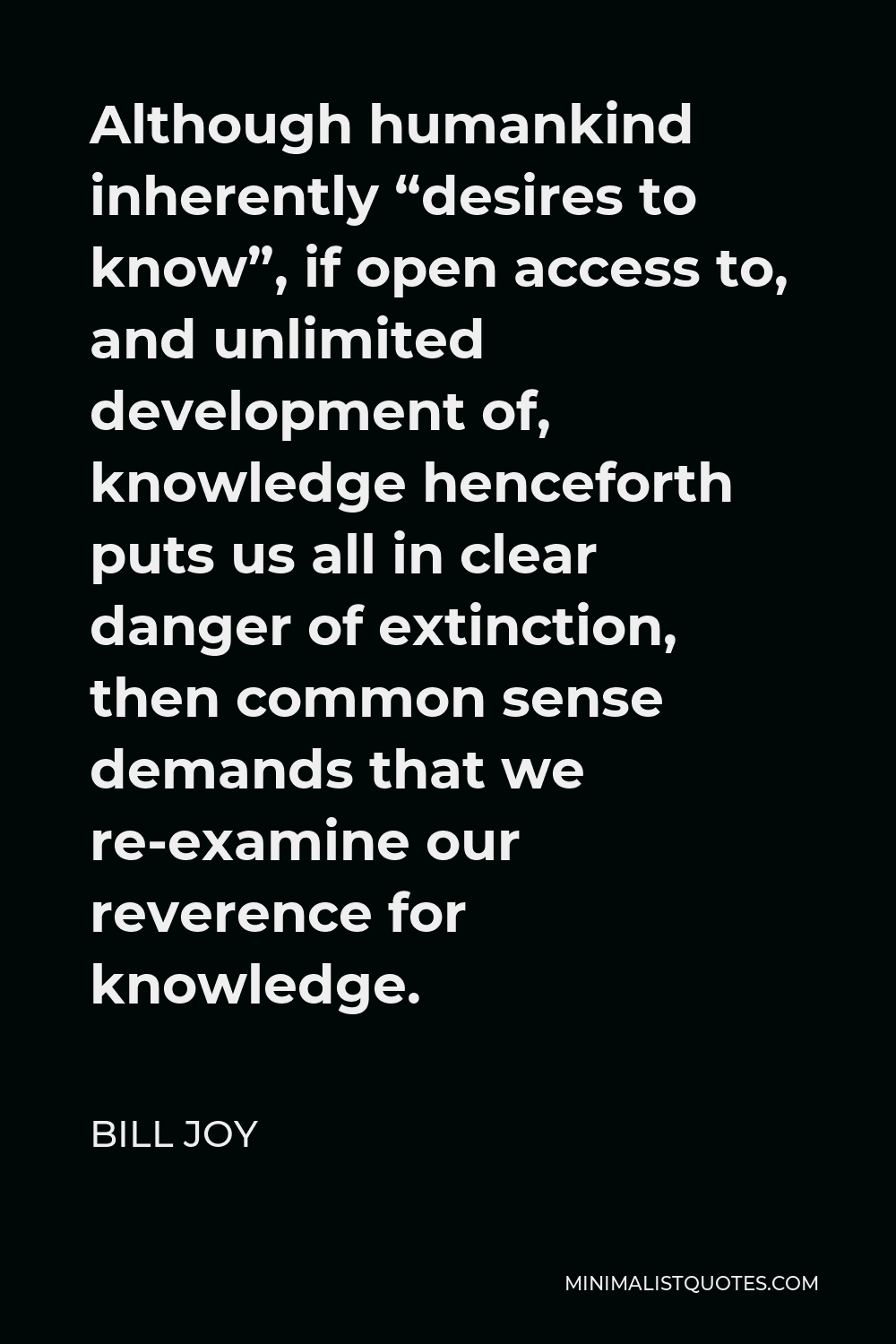 Bill Joy Quote - Although humankind inherently “desires to know”, if open access to, and unlimited development of, knowledge henceforth puts us all in clear danger of extinction, then common sense demands that we re-examine our reverence for knowledge.