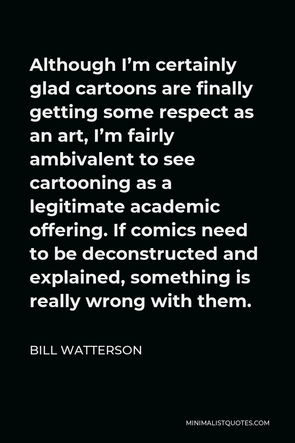 Bill Watterson Quote - Although I’m certainly glad cartoons are finally getting some respect as an art, I’m fairly ambivalent to see cartooning as a legitimate academic offering. If comics need to be deconstructed and explained, something is really wrong with them.