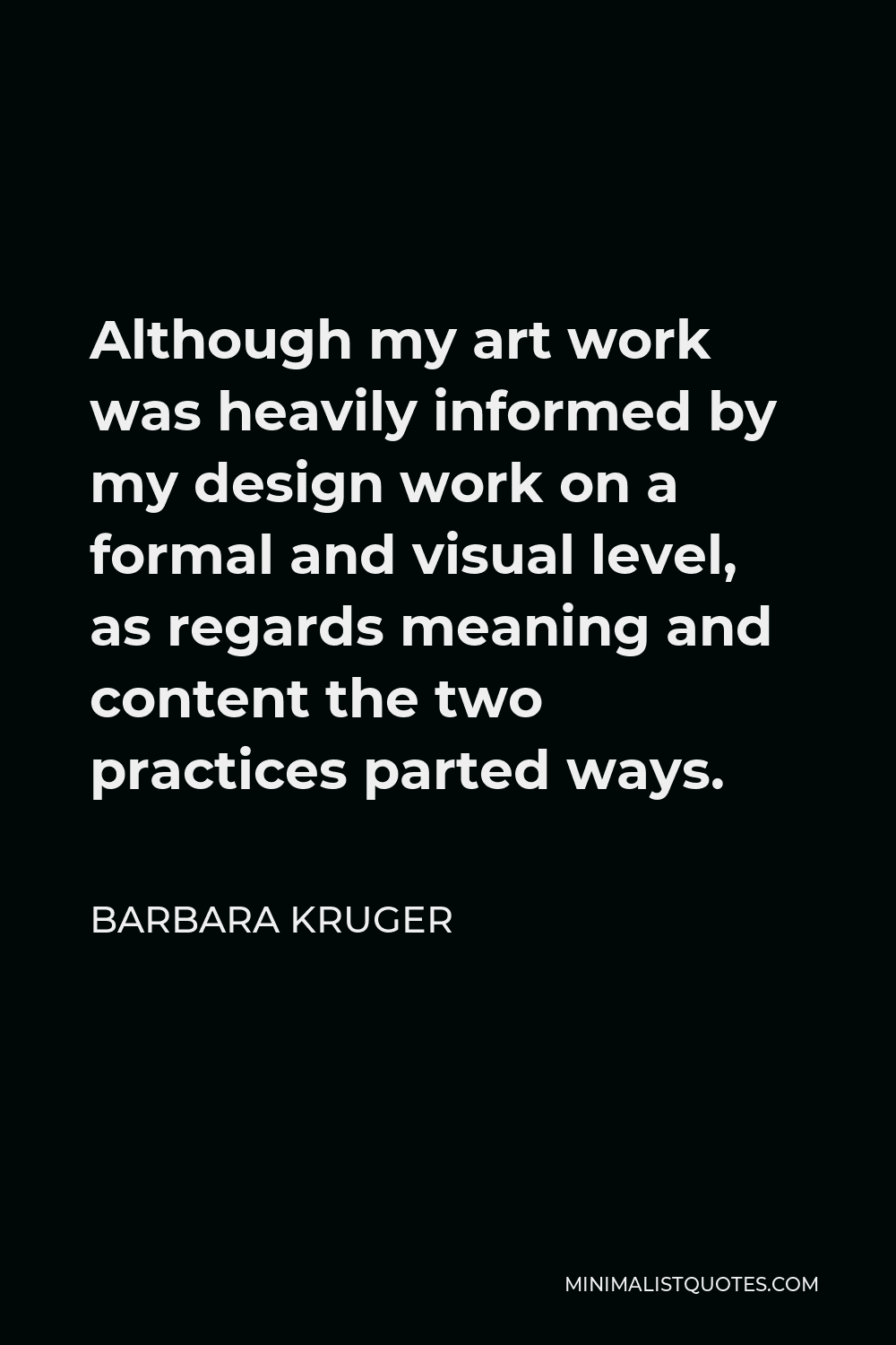 Barbara Kruger Quote - Although my art work was heavily informed by my design work on a formal and visual level, as regards meaning and content the two practices parted ways.