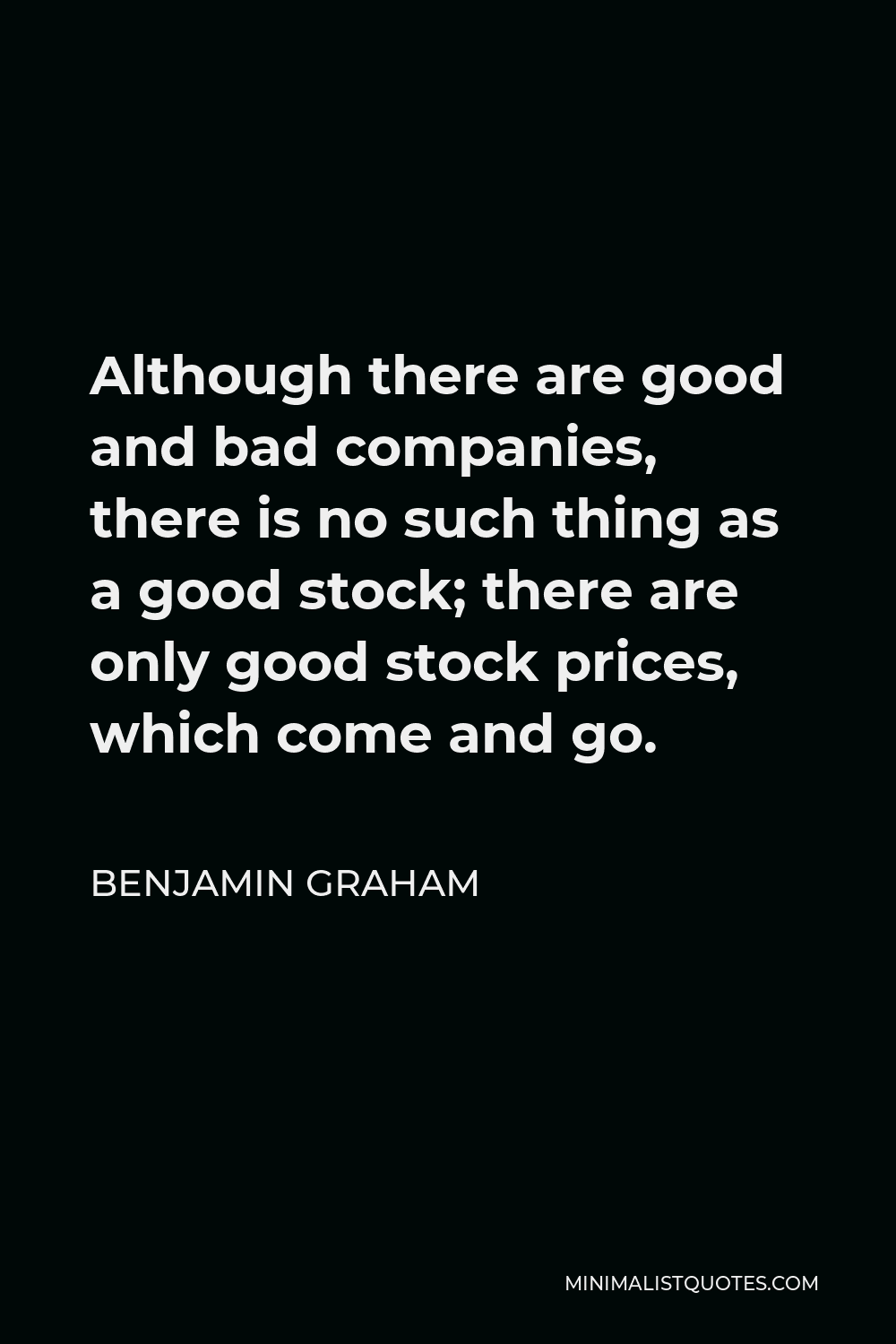 Benjamin Graham Quote - Although there are good and bad companies, there is no such thing as a good stock; there are only good stock prices, which come and go.