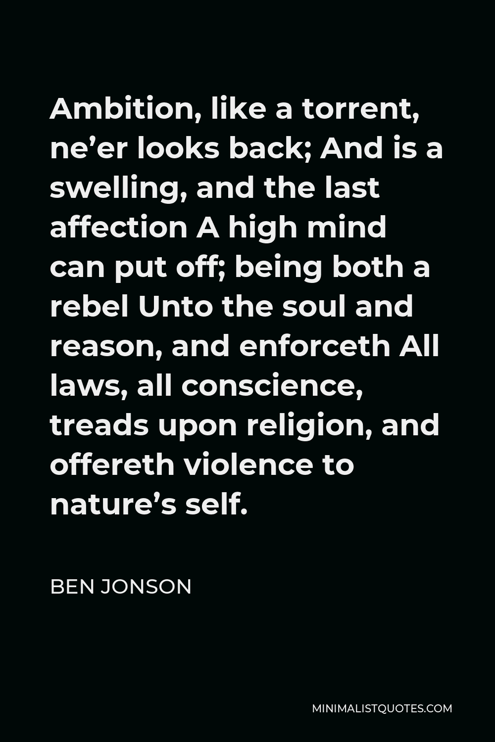 Ben Jonson Quote - Ambition, like a torrent, ne’er looks back; And is a swelling, and the last affection A high mind can put off; being both a rebel Unto the soul and reason, and enforceth All laws, all conscience, treads upon religion, and offereth violence to nature’s self.