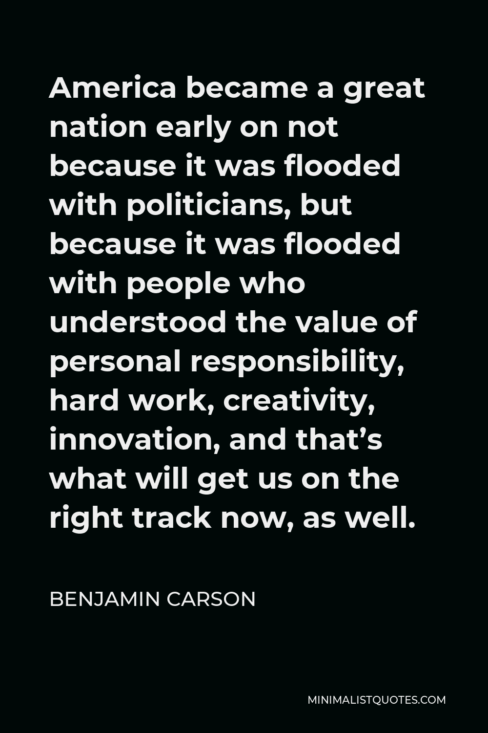 Benjamin Carson Quote - America became a great nation early on not because it was flooded with politicians, but because it was flooded with people who understood the value of personal responsibility, hard work, creativity, innovation, and that’s what will get us on the right track now, as well.