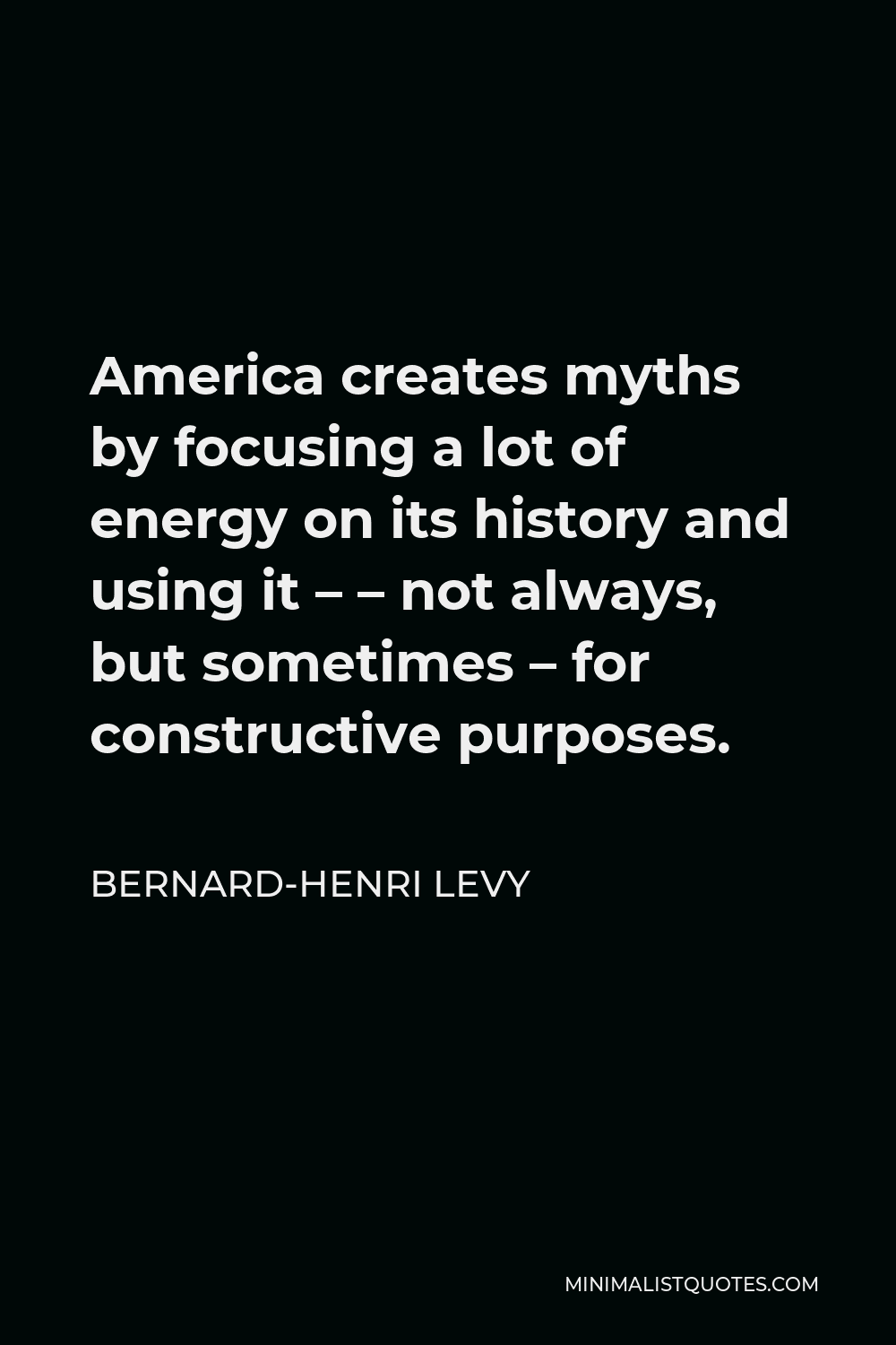 Bernard-Henri Levy Quote - America creates myths by focusing a lot of energy on its history and using it – – not always, but sometimes – for constructive purposes.