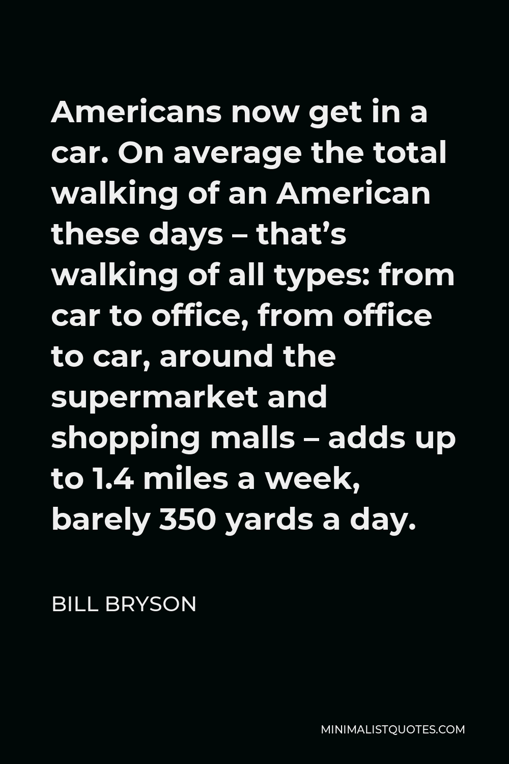 Bill Bryson Quote - Americans now get in a car. On average the total walking of an American these days – that’s walking of all types: from car to office, from office to car, around the supermarket and shopping malls – adds up to 1.4 miles a week, barely 350 yards a day.