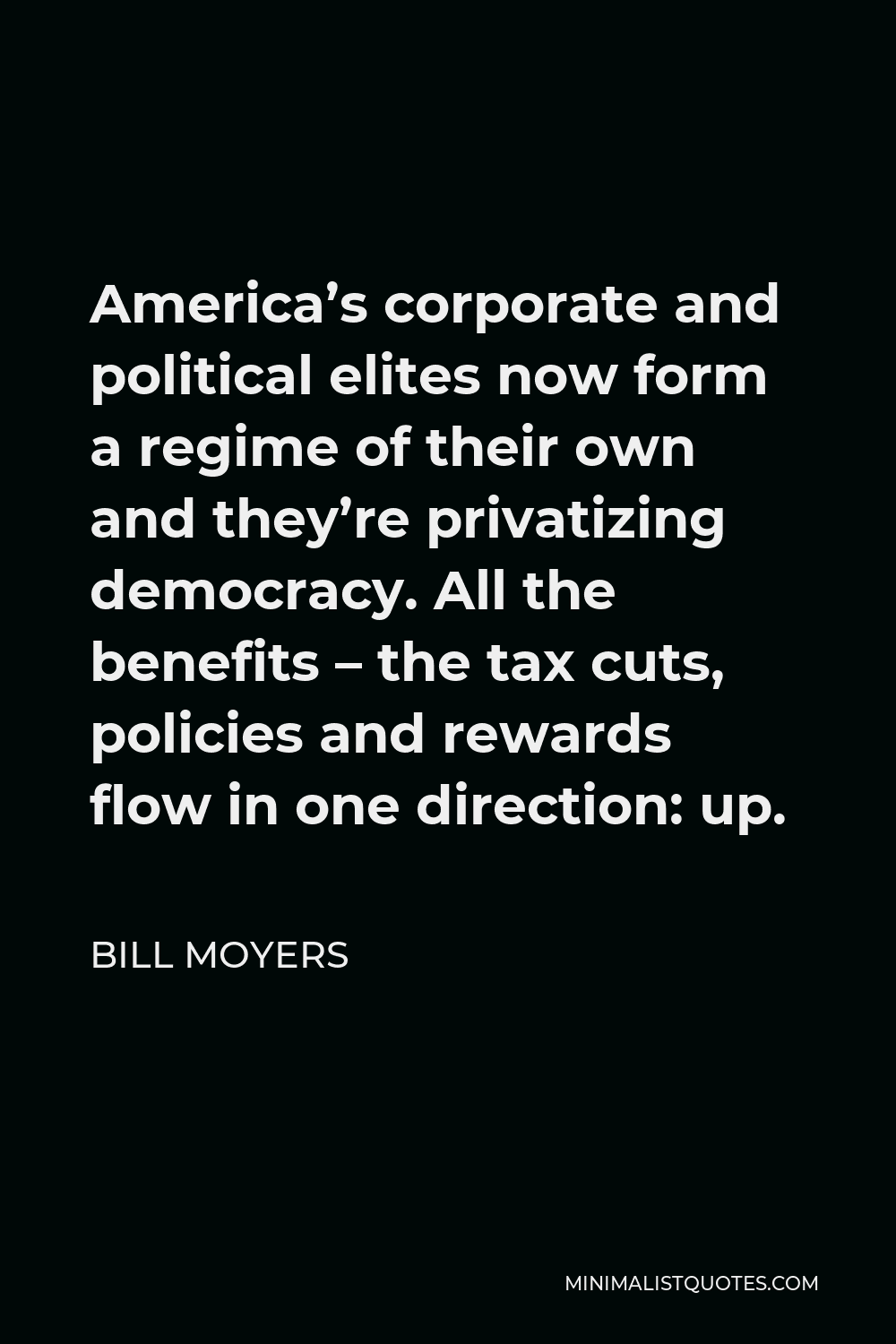 Bill Moyers Quote - America’s corporate and political elites now form a regime of their own and they’re privatizing democracy. All the benefits – the tax cuts, policies and rewards flow in one direction: up.
