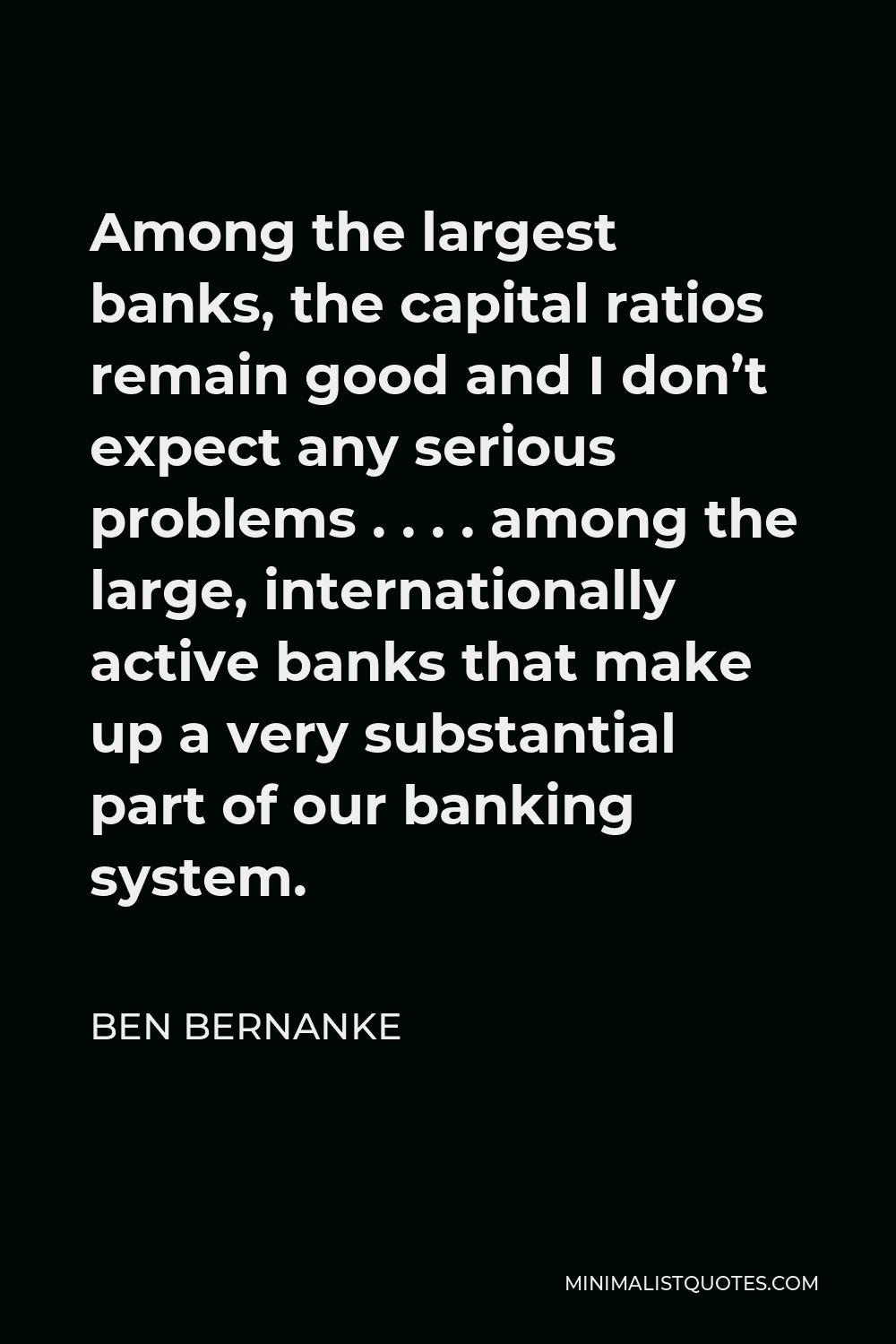 Ben Bernanke Quote - Among the largest banks, the capital ratios remain good and I don’t expect any serious problems . . . . among the large, internationally active banks that make up a very substantial part of our banking system.
