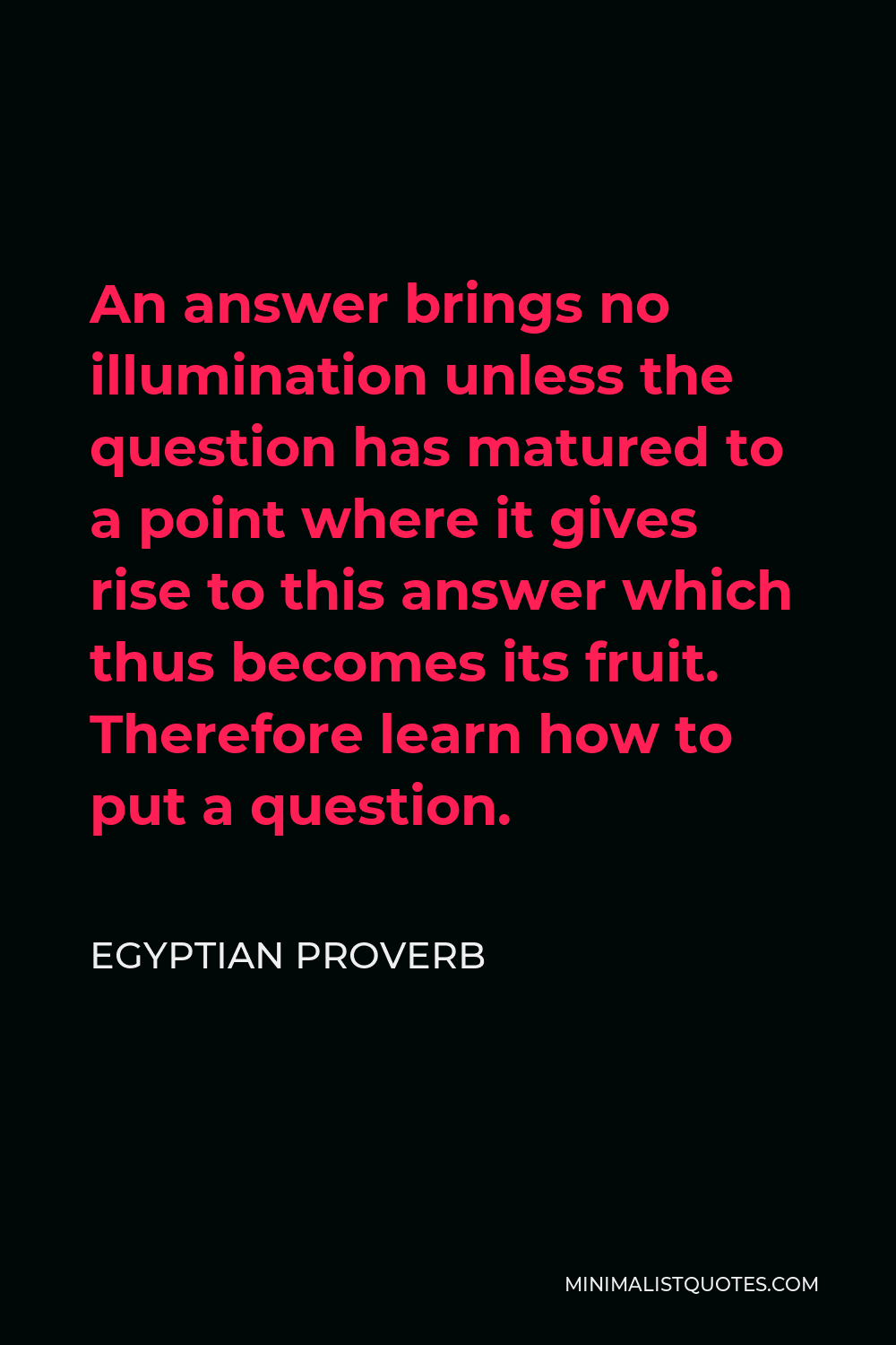 Egyptian Proverb Quote - An answer brings no illumination unless the question has matured to a point where it gives rise to this answer which thus becomes its fruit. Therefore learn how to put a question.
