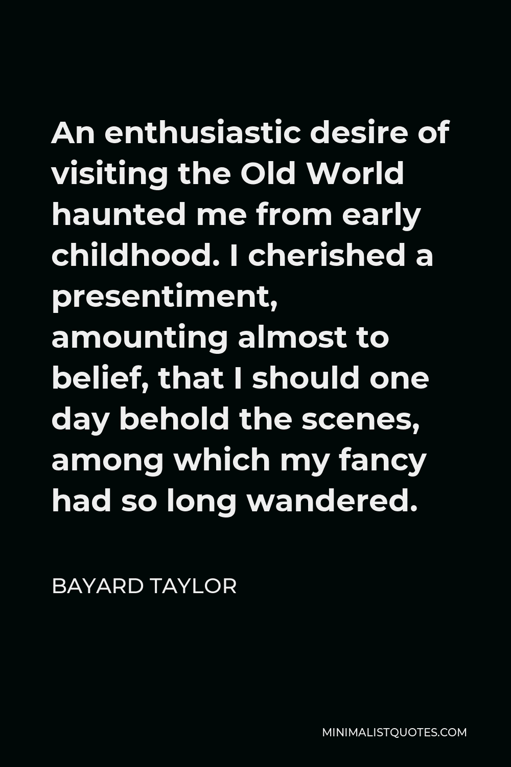 Bayard Taylor Quote - An enthusiastic desire of visiting the Old World haunted me from early childhood. I cherished a presentiment, amounting almost to belief, that I should one day behold the scenes, among which my fancy had so long wandered.
