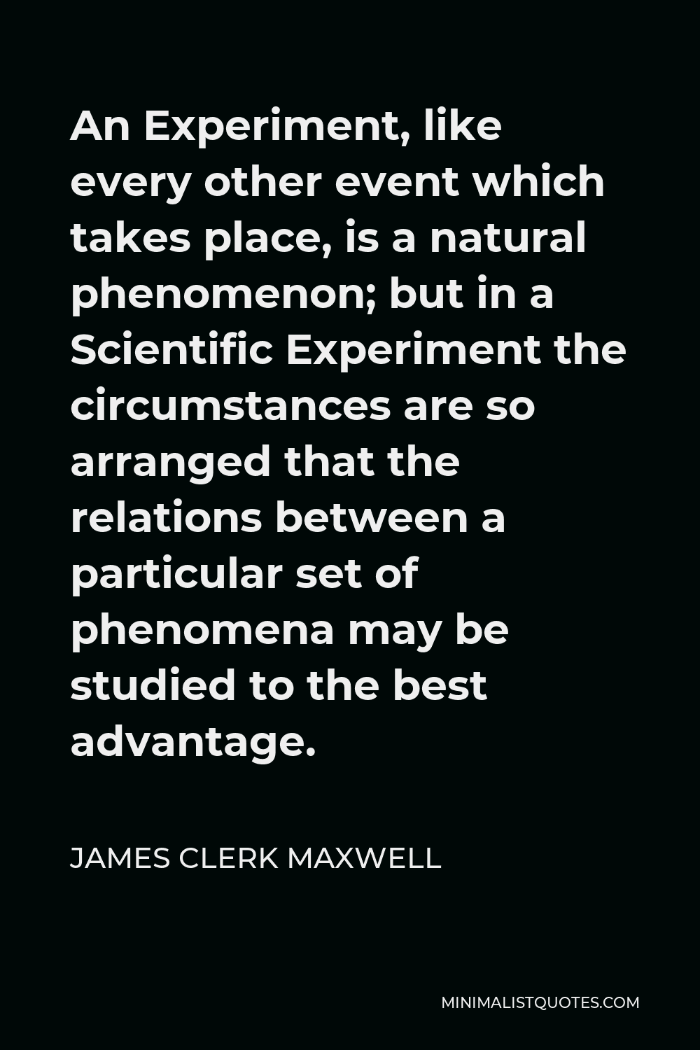 James Clerk Maxwell Quote - An Experiment, like every other event which takes place, is a natural phenomenon; but in a Scientific Experiment the circumstances are so arranged that the relations between a particular set of phenomena may be studied to the best advantage.