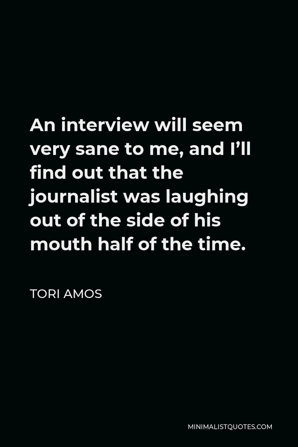 Tori Amos Quote - An interview will seem very sane to me, and I’ll find out that the journalist was laughing out of the side of his mouth half of the time.