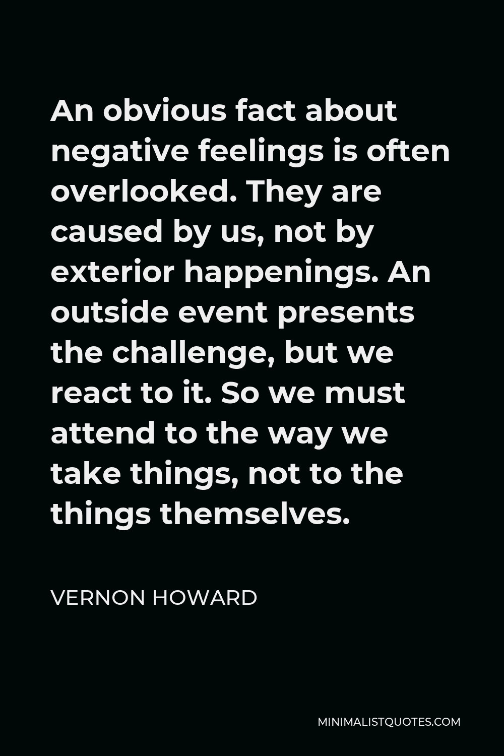 Vernon Howard Quote - An obvious fact about negative feelings is often overlooked. They are caused by us, not by exterior happenings. An outside event presents the challenge, but we react to it. So we must attend to the way we take things, not to the things themselves.