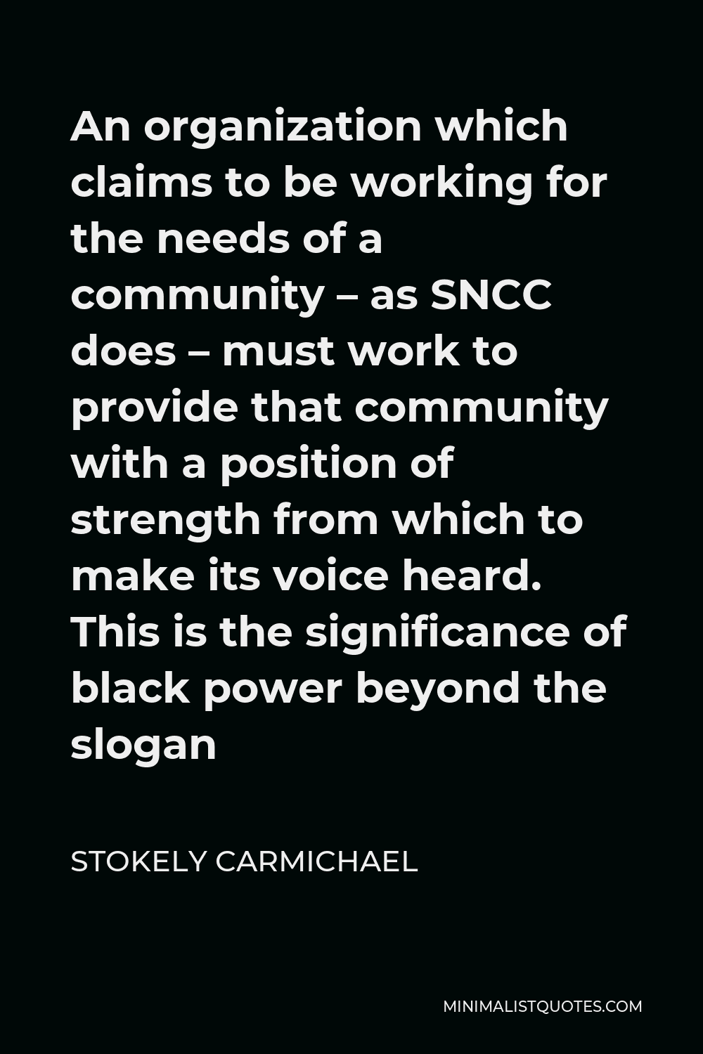 Stokely Carmichael Quote - An organization which claims to be working for the needs of a community – as SNCC does – must work to provide that community with a position of strength from which to make its voice heard. This is the significance of black power beyond the slogan