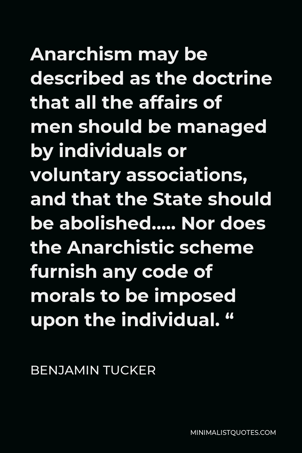 Benjamin Tucker Quote - Anarchism may be described as the doctrine that all the affairs of men should be managed by individuals or voluntary associations, and that the State should be abolished….. Nor does the Anarchistic scheme furnish any code of morals to be imposed upon the individual. “