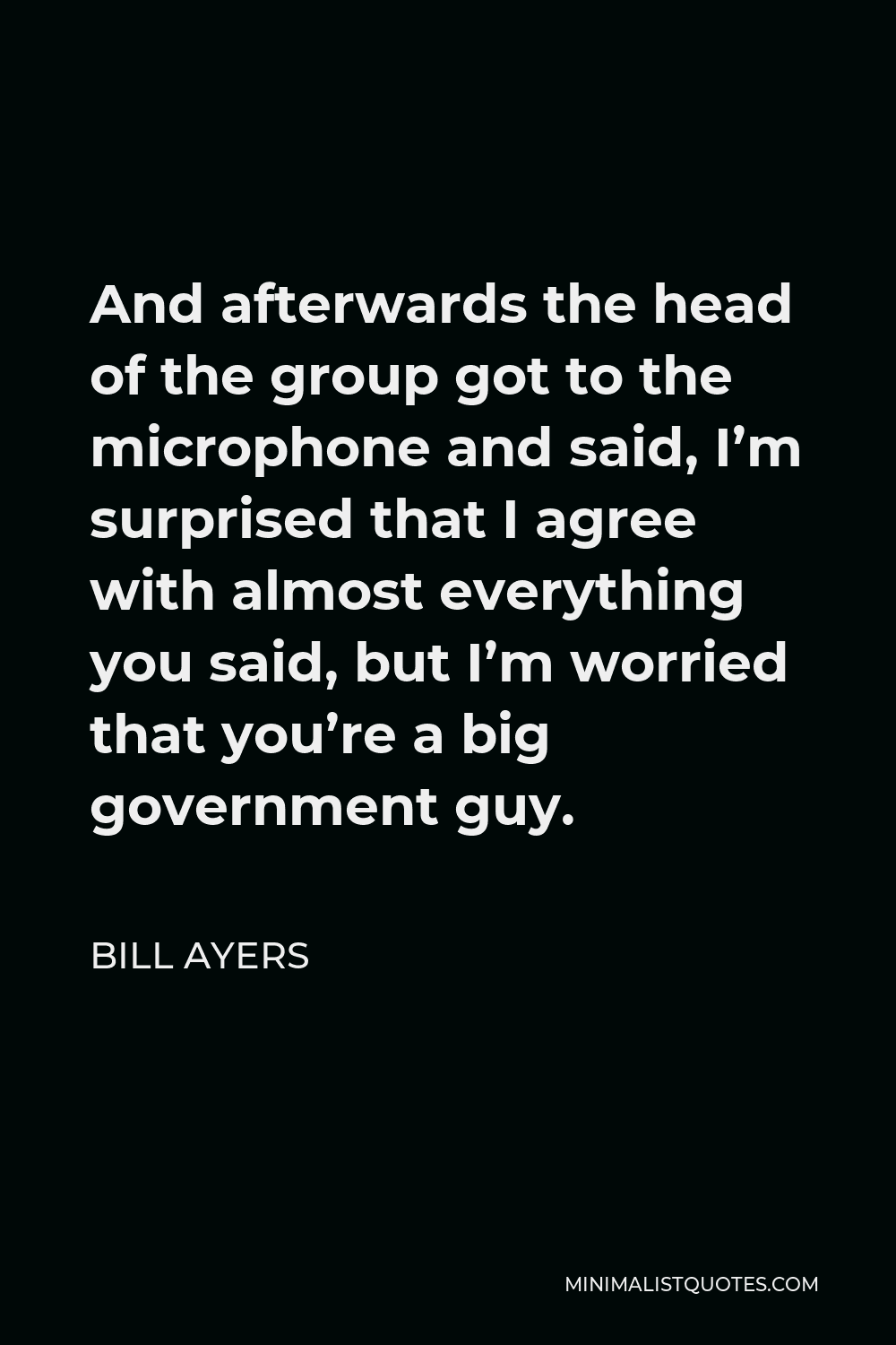Bill Ayers Quote - And afterwards the head of the group got to the microphone and said, I’m surprised that I agree with almost everything you said, but I’m worried that you’re a big government guy.