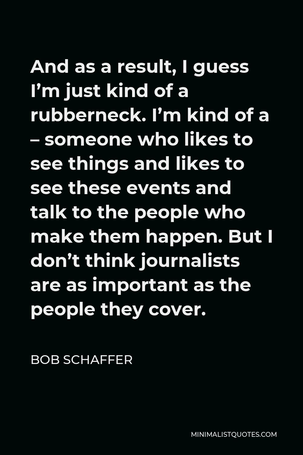 Bob Schaffer Quote - And as a result, I guess I’m just kind of a rubberneck. I’m kind of a – someone who likes to see things and likes to see these events and talk to the people who make them happen. But I don’t think journalists are as important as the people they cover.