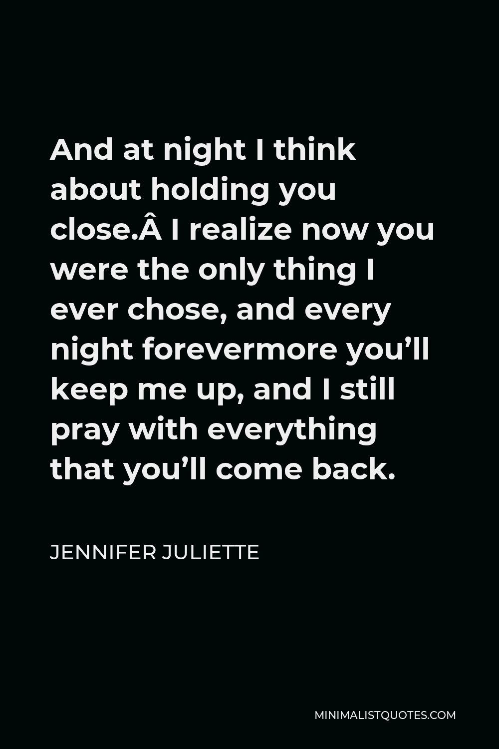 Jennifer Juliette Quote - And at night I think about holding you close. I realize now you were the only thing I ever chose, and every night forevermore you’ll keep me up, and I still pray with everything that you’ll come back.