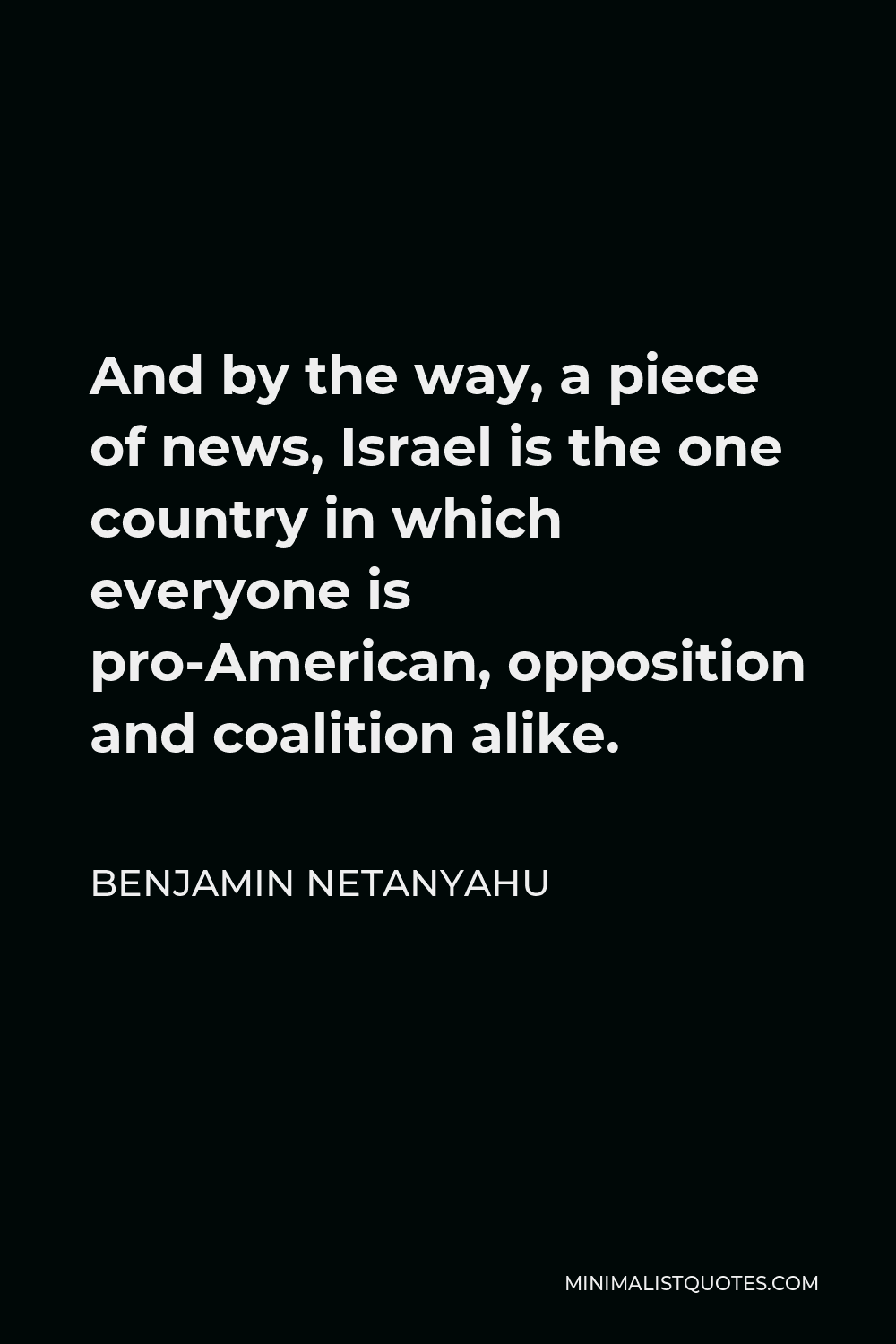 Benjamin Netanyahu Quote - And by the way, a piece of news, Israel is the one country in which everyone is pro-American, opposition and coalition alike.