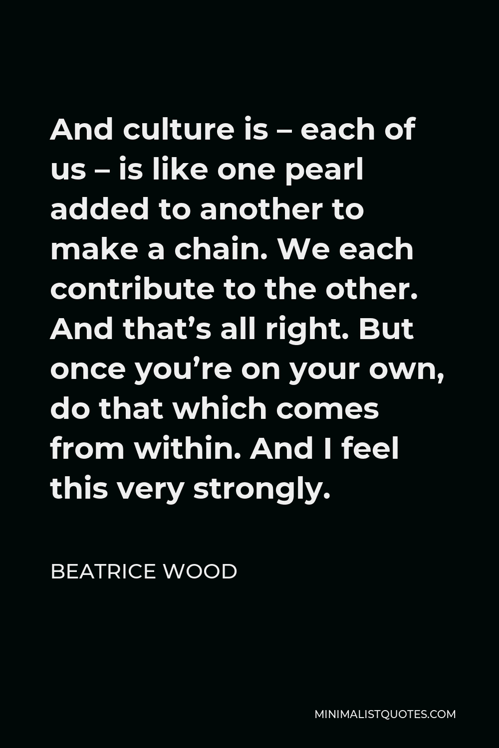 Beatrice Wood Quote - And culture is – each of us – is like one pearl added to another to make a chain. We each contribute to the other. And that’s all right. But once you’re on your own, do that which comes from within. And I feel this very strongly.