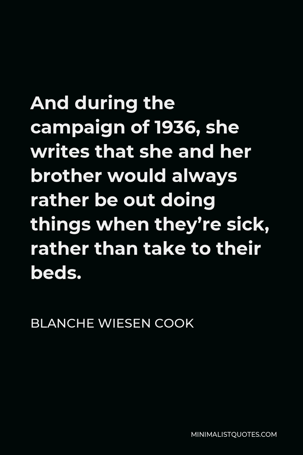 Blanche Wiesen Cook Quote - And during the campaign of 1936, she writes that she and her brother would always rather be out doing things when they’re sick, rather than take to their beds.