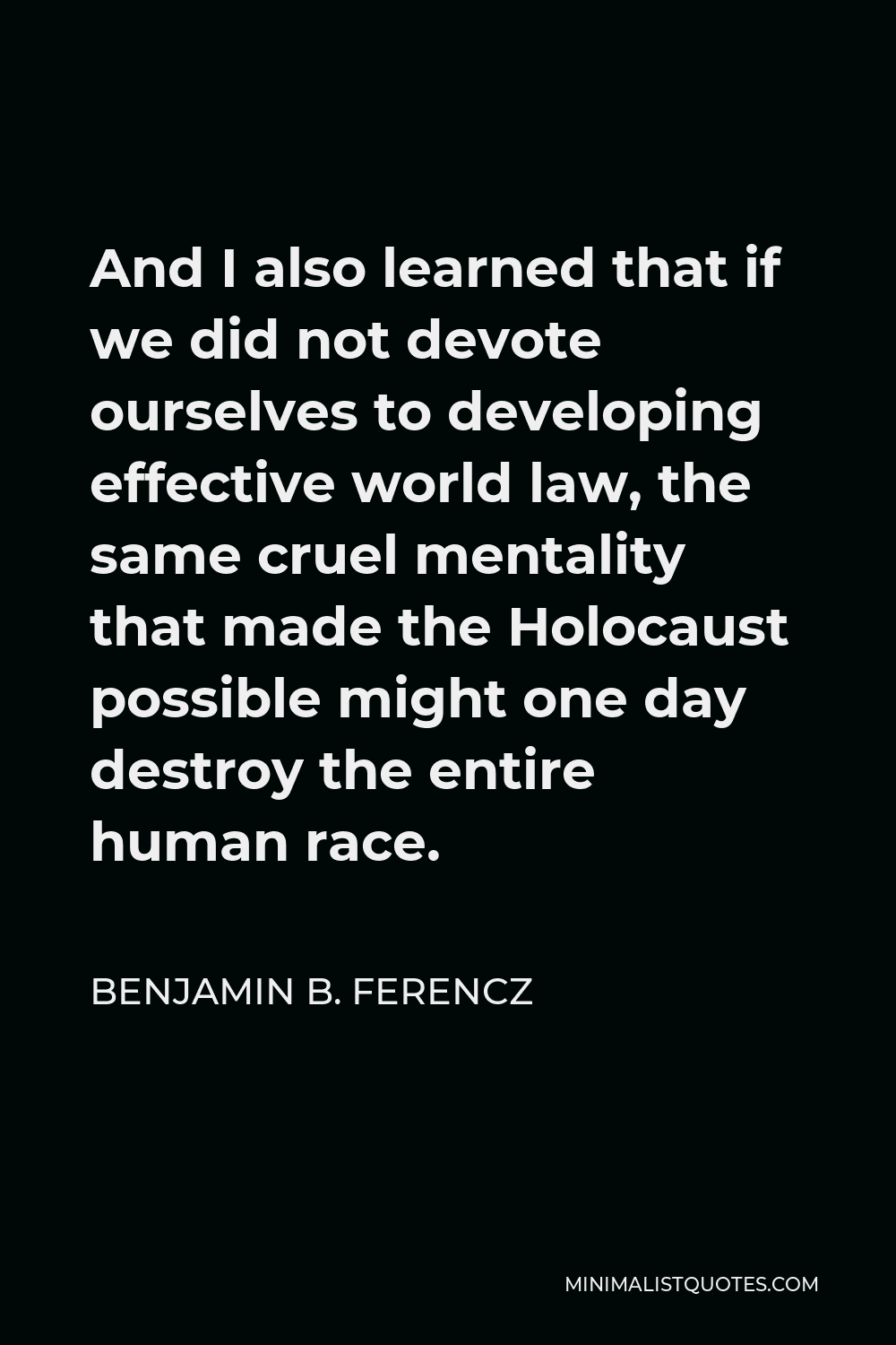 Benjamin B. Ferencz Quote - And I also learned that if we did not devote ourselves to developing effective world law, the same cruel mentality that made the Holocaust possible might one day destroy the entire human race.