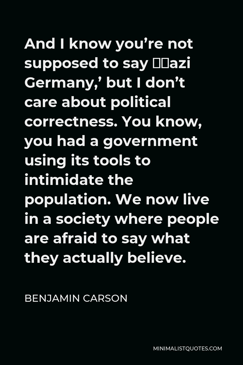 Benjamin Carson Quote - And I know you’re not supposed to say ‘Nazi Germany,’ but I don’t care about political correctness. You know, you had a government using its tools to intimidate the population. We now live in a society where people are afraid to say what they actually believe.