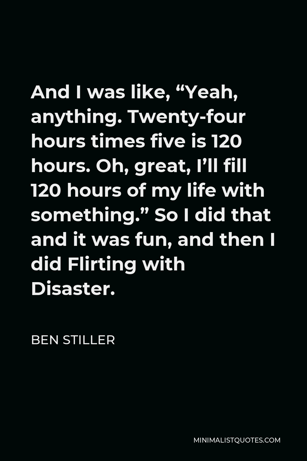 Ben Stiller Quote - And I was like, “Yeah, anything. Twenty-four hours times five is 120 hours. Oh, great, I’ll fill 120 hours of my life with something.” So I did that and it was fun, and then I did Flirting with Disaster.