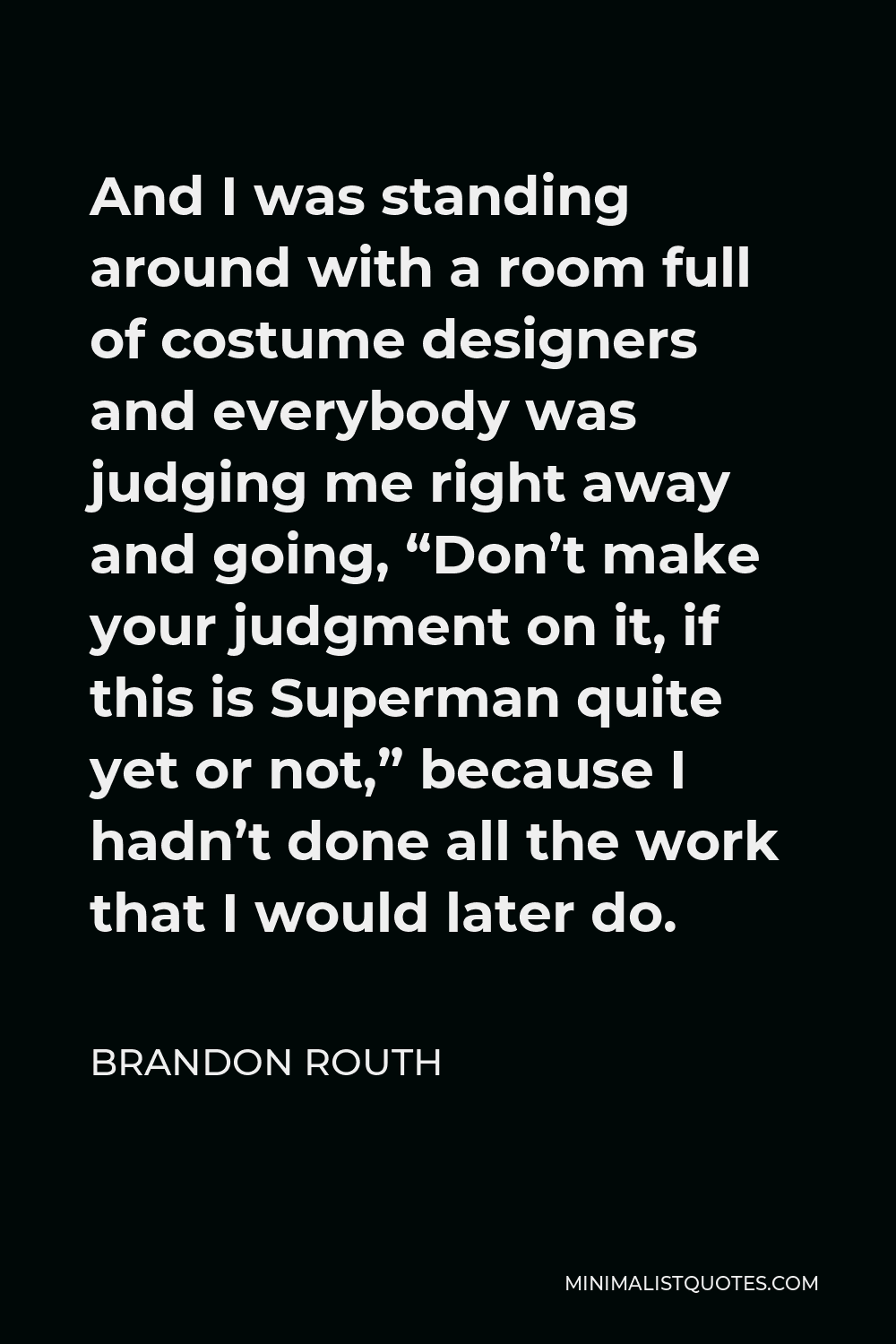 Brandon Routh Quote - And I was standing around with a room full of costume designers and everybody was judging me right away and going, “Don’t make your judgment on it, if this is Superman quite yet or not,” because I hadn’t done all the work that I would later do.