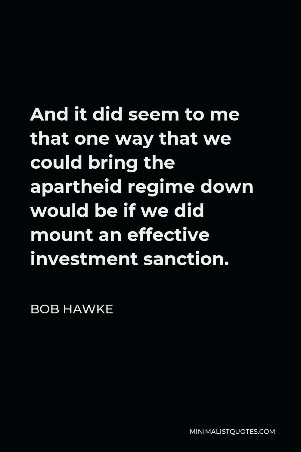 Bob Hawke Quote - And it did seem to me that one way that we could bring the apartheid regime down would be if we did mount an effective investment sanction.