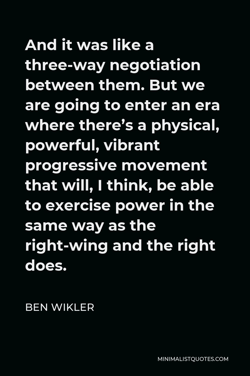 Ben Wikler Quote - And it was like a three-way negotiation between them. But we are going to enter an era where there’s a physical, powerful, vibrant progressive movement that will, I think, be able to exercise power in the same way as the right-wing and the right does.
