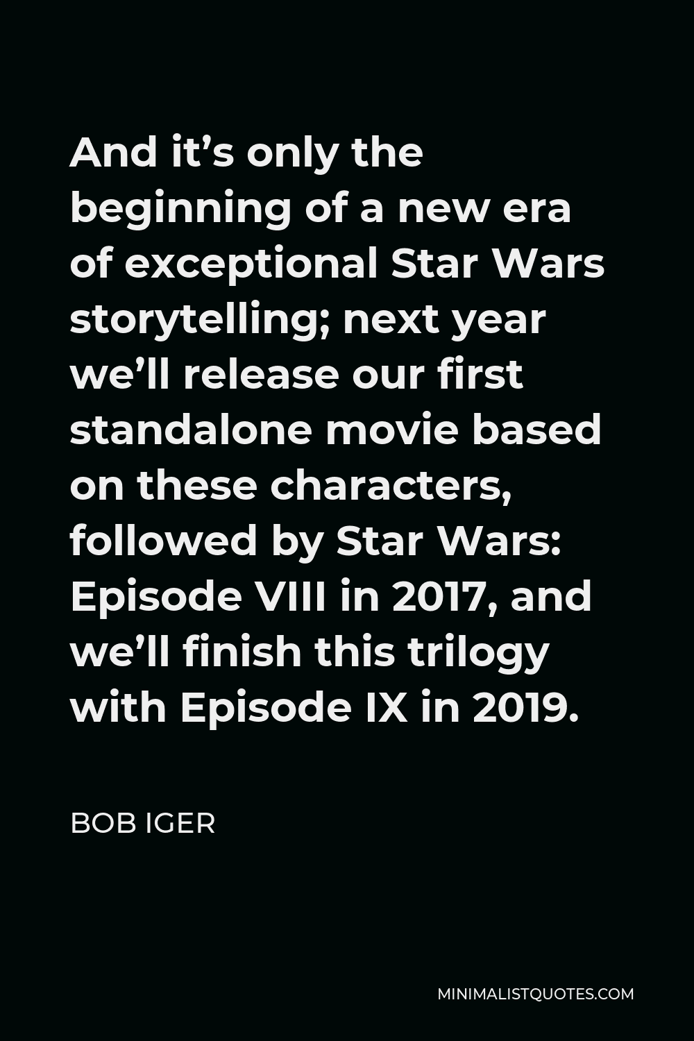 Bob Iger Quote - And it’s only the beginning of a new era of exceptional Star Wars storytelling; next year we’ll release our first standalone movie based on these characters, followed by Star Wars: Episode VIII in 2017, and we’ll finish this trilogy with Episode IX in 2019.