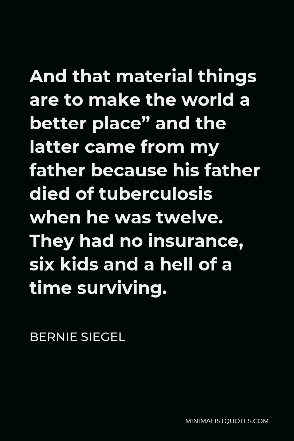 Bernie Siegel Quote - And that material things are to make the world a better place” and the latter came from my father because his father died of tuberculosis when he was twelve. They had no insurance, six kids and a hell of a time surviving.
