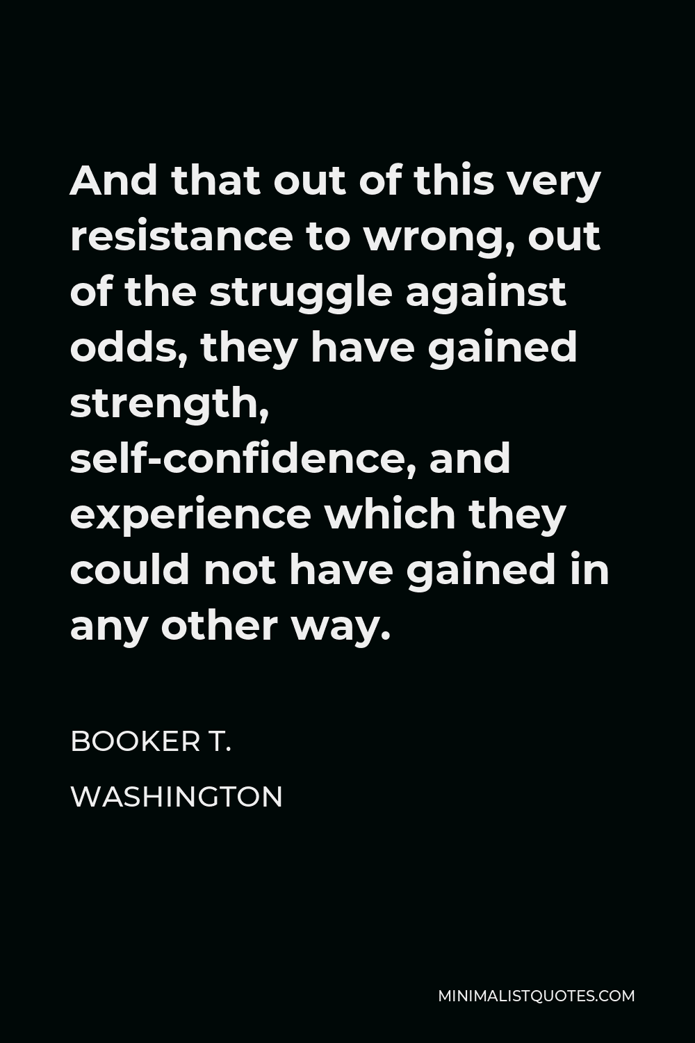 Booker T. Washington Quote - And that out of this very resistance to wrong, out of the struggle against odds, they have gained strength, self-confidence, and experience which they could not have gained in any other way.