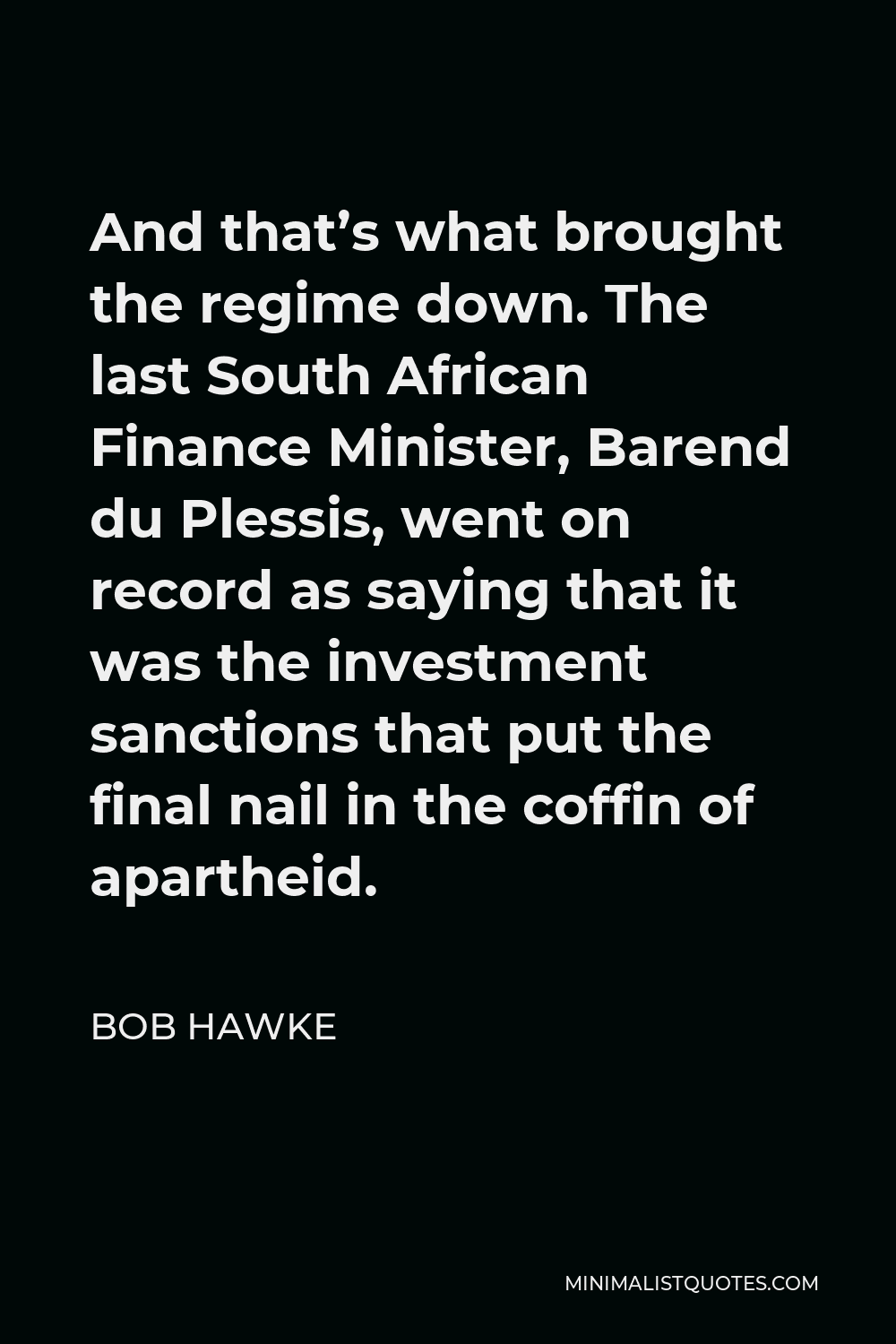 Bob Hawke Quote - And that’s what brought the regime down. The last South African Finance Minister, Barend du Plessis, went on record as saying that it was the investment sanctions that put the final nail in the coffin of apartheid.