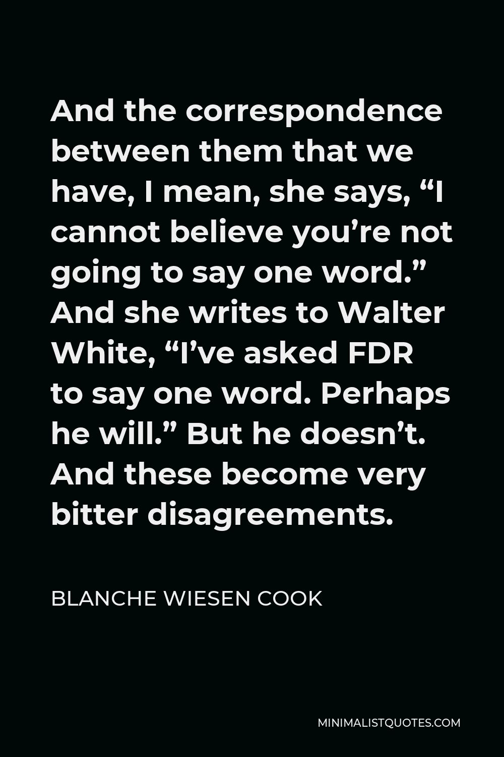 Blanche Wiesen Cook Quote - And the correspondence between them that we have, I mean, she says, “I cannot believe you’re not going to say one word.” And she writes to Walter White, “I’ve asked FDR to say one word. Perhaps he will.” But he doesn’t. And these become very bitter disagreements.