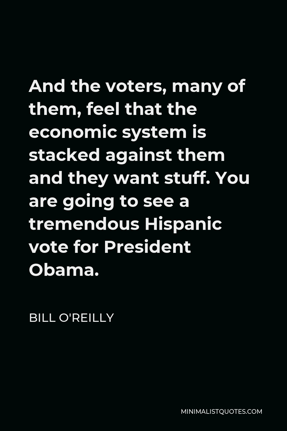 Bill O'Reilly Quote - And the voters, many of them, feel that the economic system is stacked against them and they want stuff. You are going to see a tremendous Hispanic vote for President Obama.