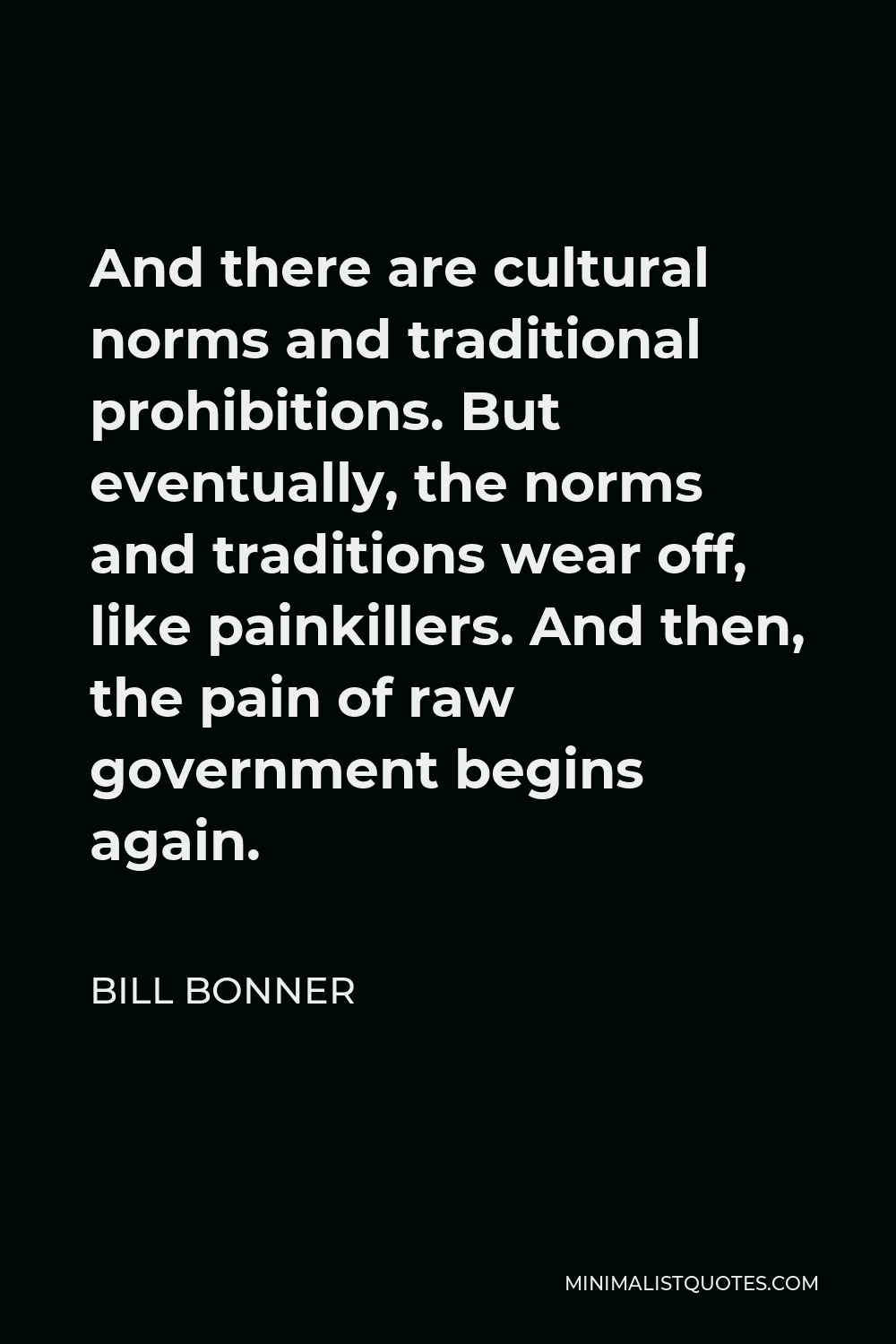 Bill Bonner Quote - And there are cultural norms and traditional prohibitions. But eventually, the norms and traditions wear off, like painkillers. And then, the pain of raw government begins again.