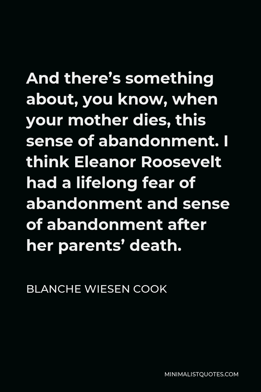 Blanche Wiesen Cook Quote - And there’s something about, you know, when your mother dies, this sense of abandonment. I think Eleanor Roosevelt had a lifelong fear of abandonment and sense of abandonment after her parents’ death.