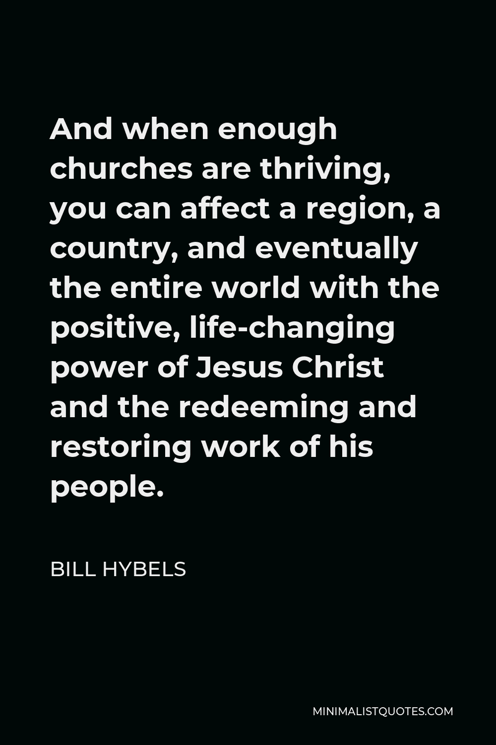 Bill Hybels Quote - And when enough churches are thriving, you can affect a region, a country, and eventually the entire world with the positive, life-changing power of Jesus Christ and the redeeming and restoring work of his people.