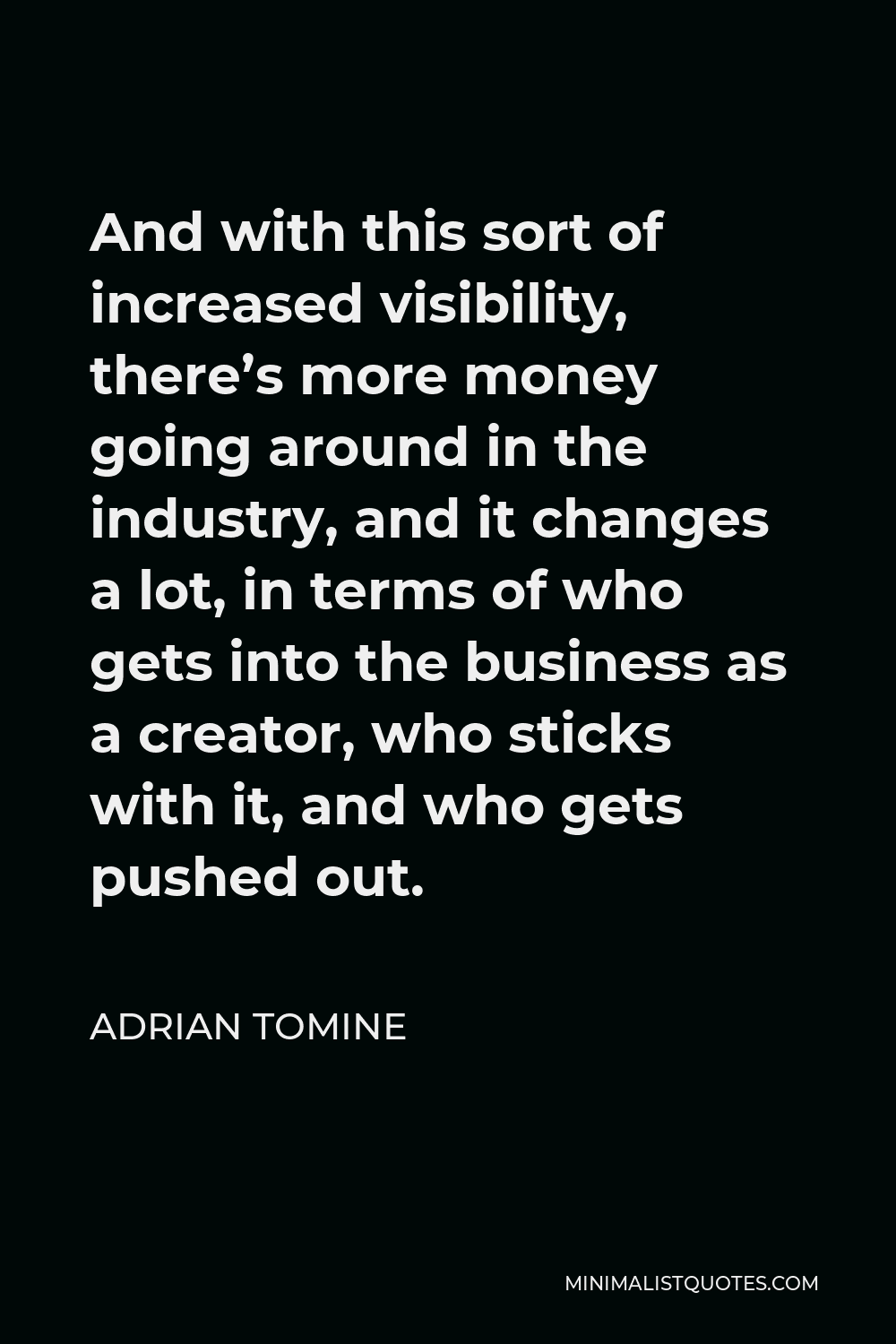 Adrian Tomine Quote - And with this sort of increased visibility, there’s more money going around in the industry, and it changes a lot, in terms of who gets into the business as a creator, who sticks with it, and who gets pushed out.