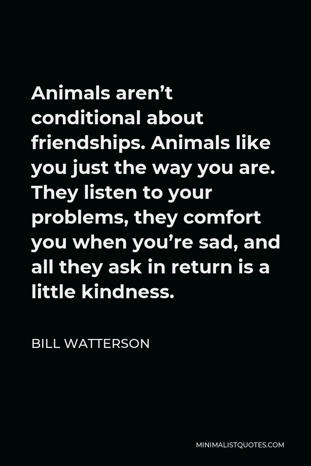Bill Watterson Quote - Animals aren’t conditional about friendships. Animals like you just the way you are. They listen to your problems, they comfort you when you’re sad, and all they ask in return is a little kindness.
