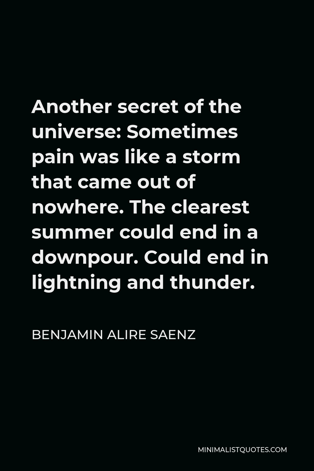 Benjamin Alire Saenz Quote - Another secret of the universe: Sometimes pain was like a storm that came out of nowhere. The clearest summer could end in a downpour. Could end in lightning and thunder.