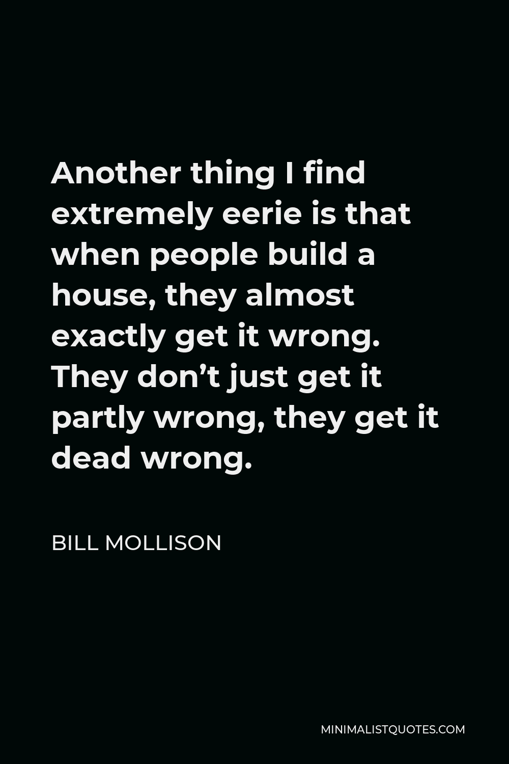 Bill Mollison Quote - Another thing I find extremely eerie is that when people build a house, they almost exactly get it wrong. They don’t just get it partly wrong, they get it dead wrong.